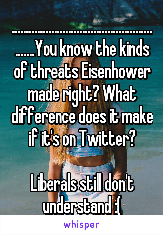 .........................................................You know the kinds of threats Eisenhower made right? What difference does it make if it's on Twitter?

Liberals still don't understand :(