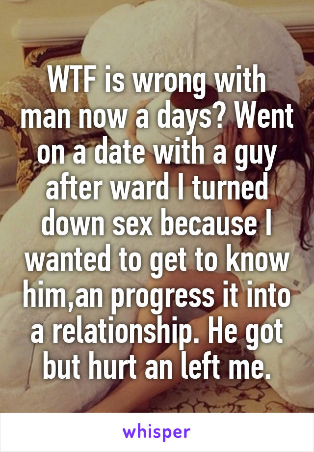 WTF is wrong with man now a days? Went on a date with a guy after ward I turned down sex because I wanted to get to know him,an progress it into a relationship. He got but hurt an left me.