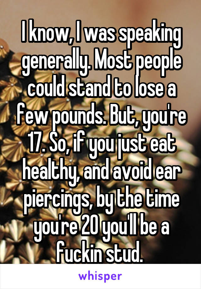 I know, I was speaking generally. Most people could stand to lose a few pounds. But, you're 17. So, if you just eat healthy, and avoid ear piercings, by the time you're 20 you'll be a fuckin stud. 