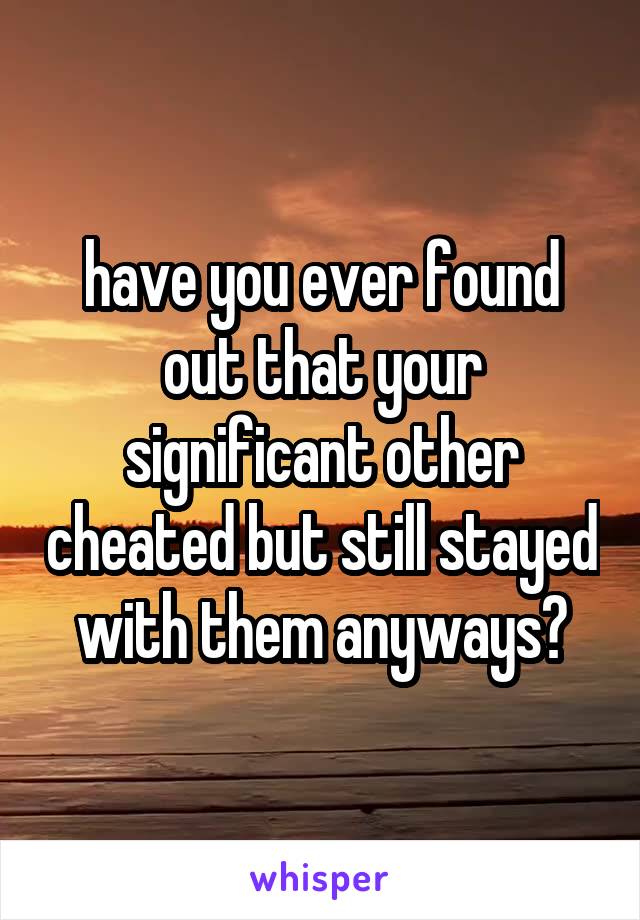 have you ever found out that your significant other cheated but still stayed with them anyways?