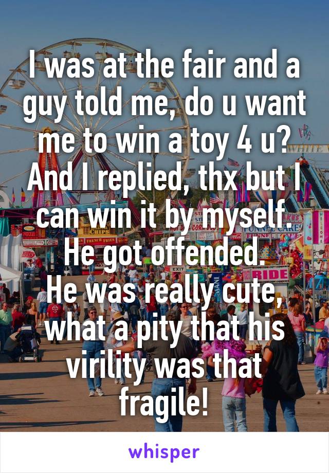 I was at the fair and a guy told me, do u want me to win a toy 4 u? And I replied, thx but I can win it by myself. He got offended.
He was really cute, what a pity that his virility was that fragile!