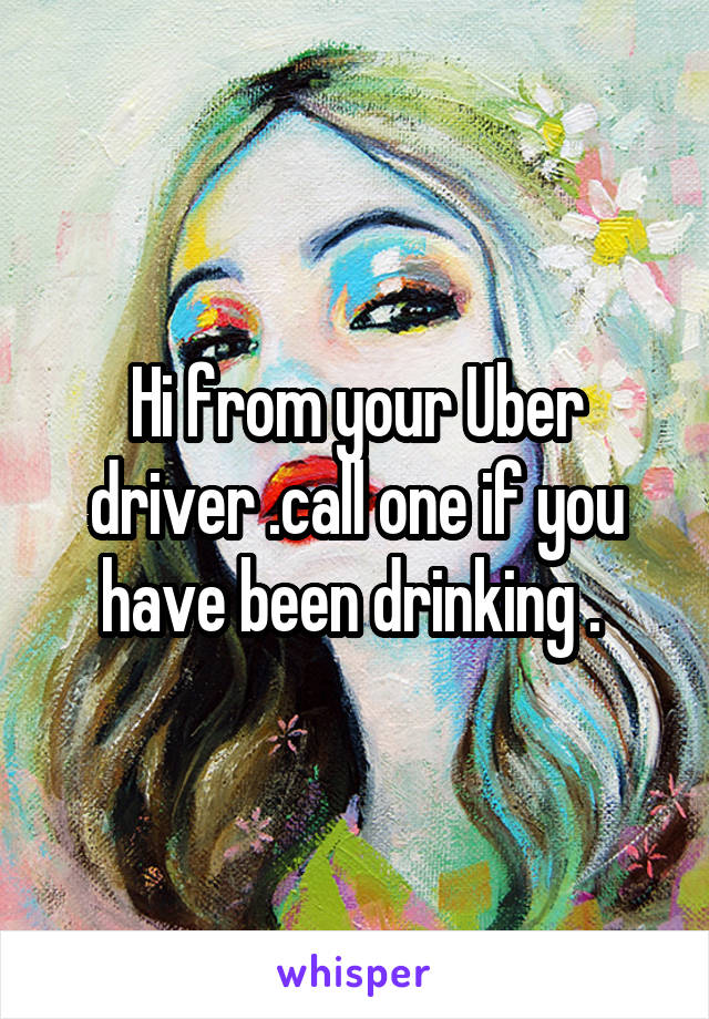 Hi from your Uber driver .call one if you have been drinking . 