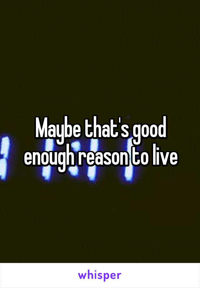 Maybe that's good enough reason to live