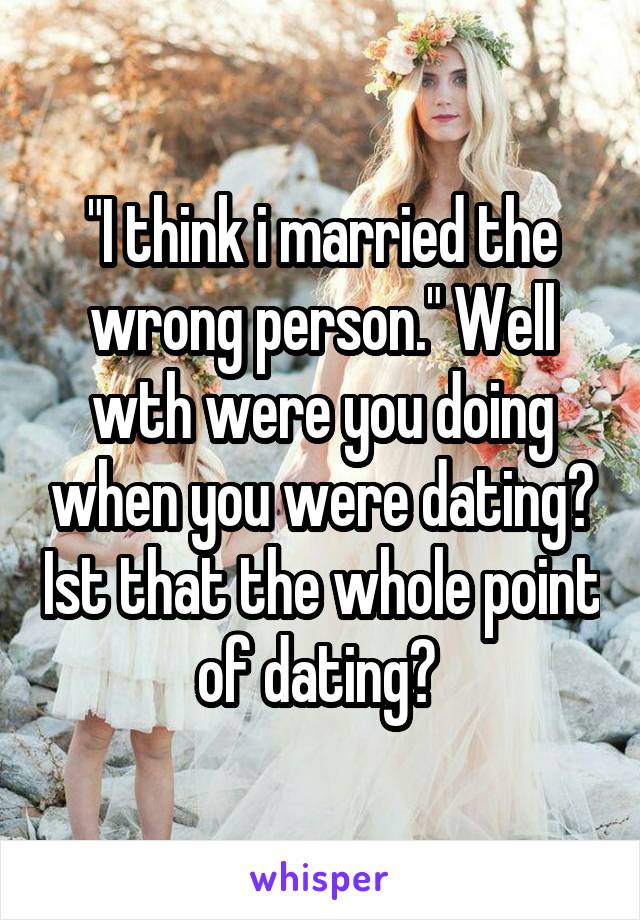 "I think i married the wrong person." Well wth were you doing when you were dating? Ist that the whole point of dating? 