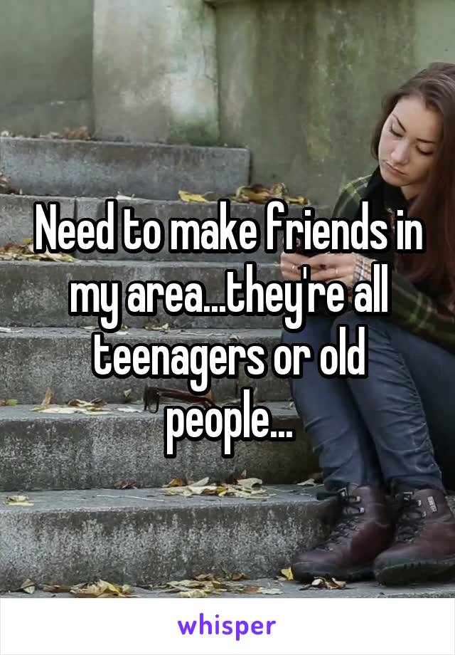 Need to make friends in my area...they're all teenagers or old people...