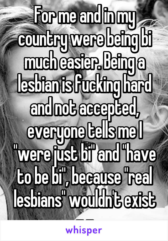 For me and in my country were being bi much easier. Being a lesbian is fucking hard and not accepted, everyone tells me I "were just bi" and "have to be bi", because "real lesbians" wouldn't exist -.-