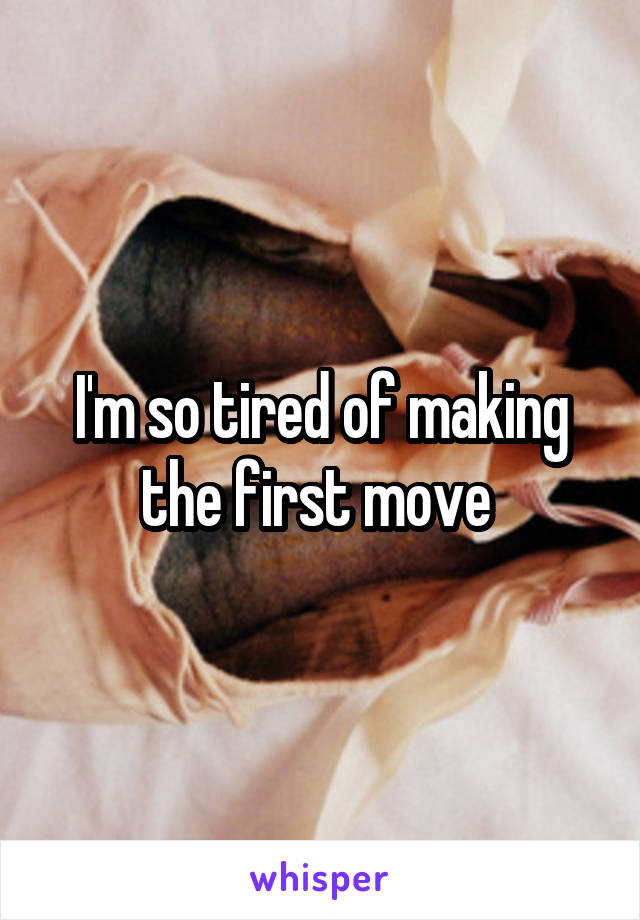 I'm so tired of making the first move 