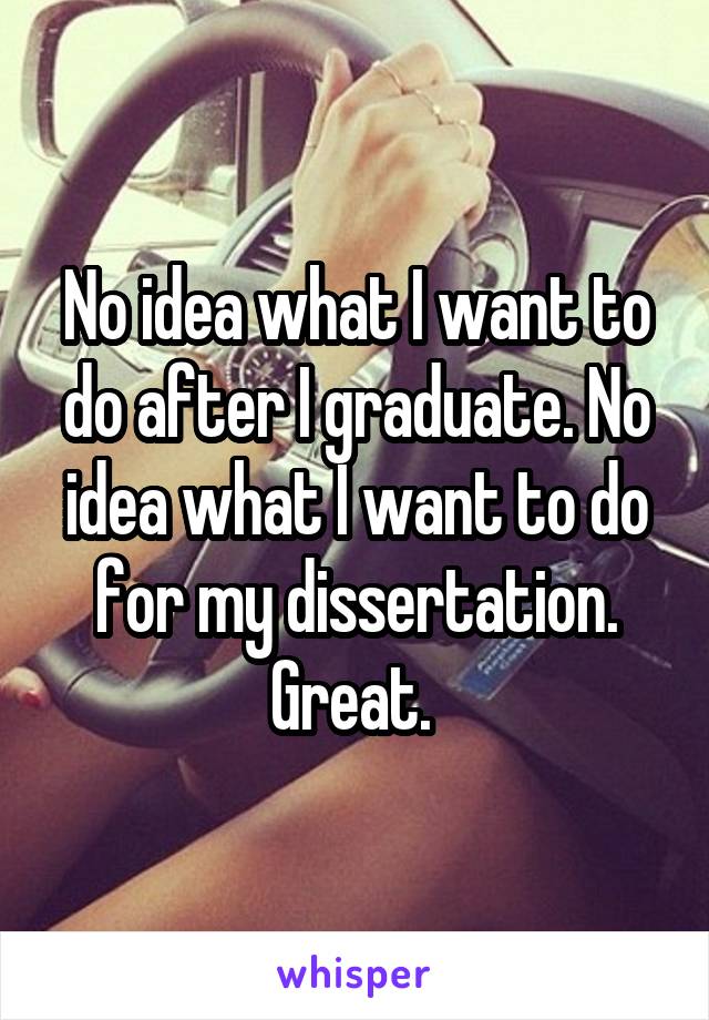 No idea what I want to do after I graduate. No idea what I want to do for my dissertation. Great. 