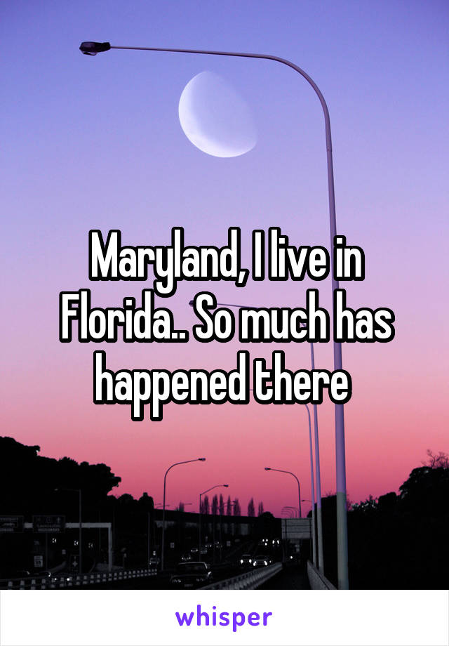 Maryland, I live in Florida.. So much has happened there 