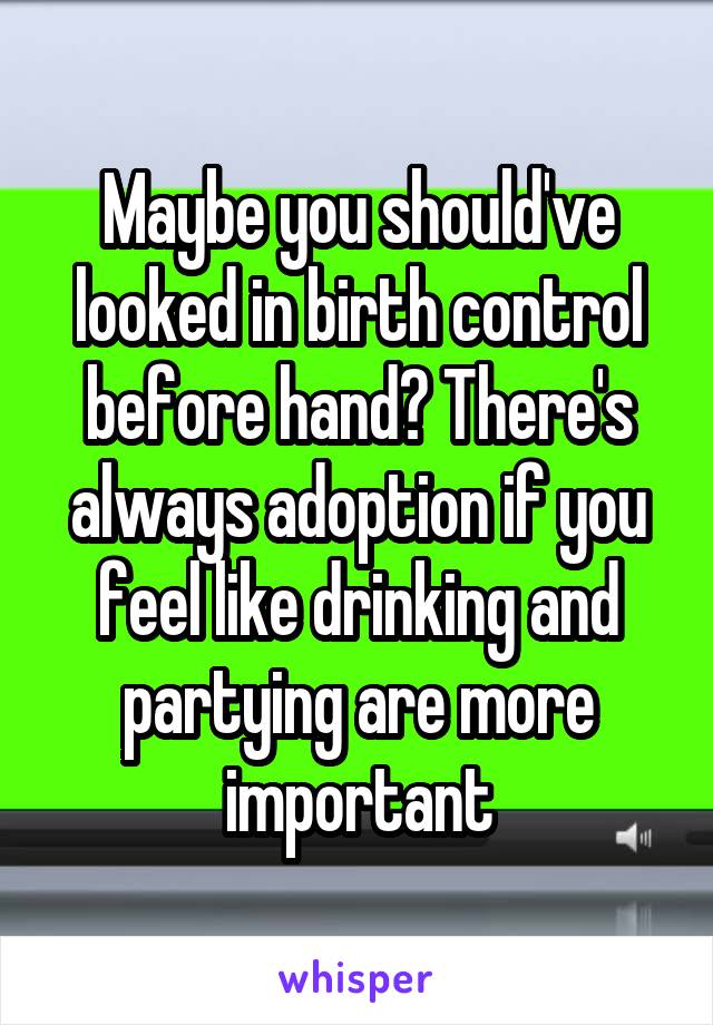 Maybe you should've looked in birth control before hand? There's always adoption if you feel like drinking and partying are more important