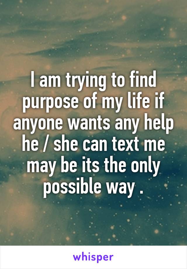 I am trying to find purpose of my life if anyone wants any help he / she can text me may be its the only possible way .