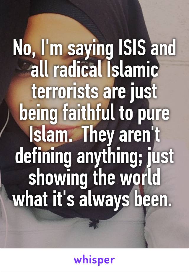 No, I'm saying ISIS and all radical Islamic terrorists are just being faithful to pure Islam.  They aren't defining anything; just showing the world what it's always been.  