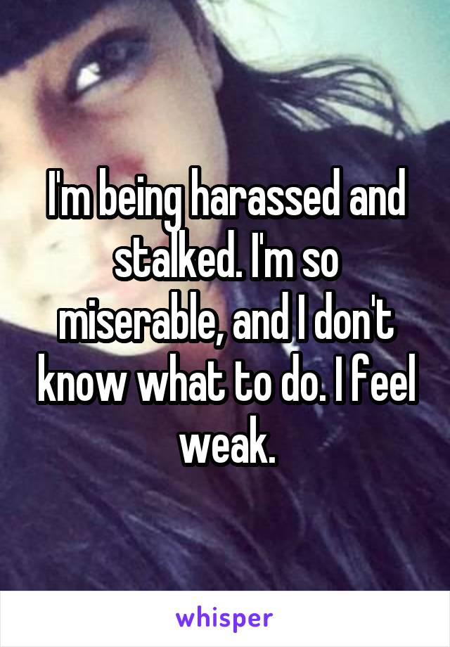 I'm being harassed and stalked. I'm so miserable, and I don't know what to do. I feel weak.