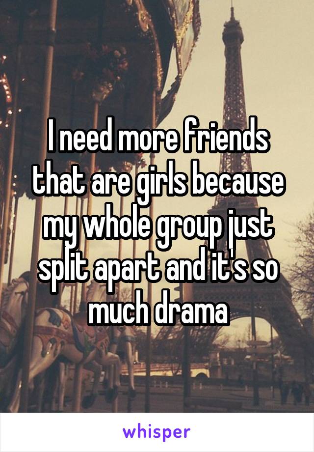 I need more friends that are girls because my whole group just split apart and it's so much drama