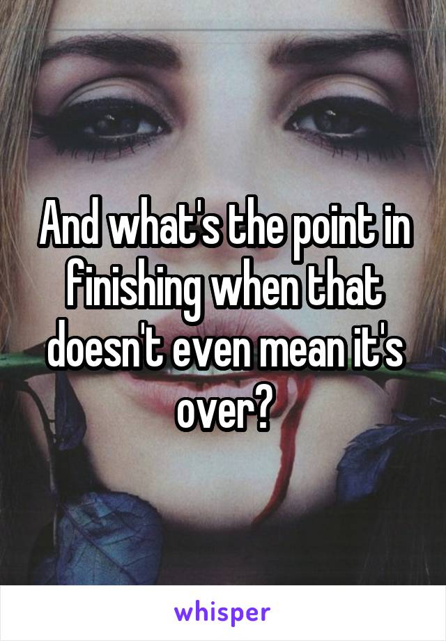 And what's the point in finishing when that doesn't even mean it's over?