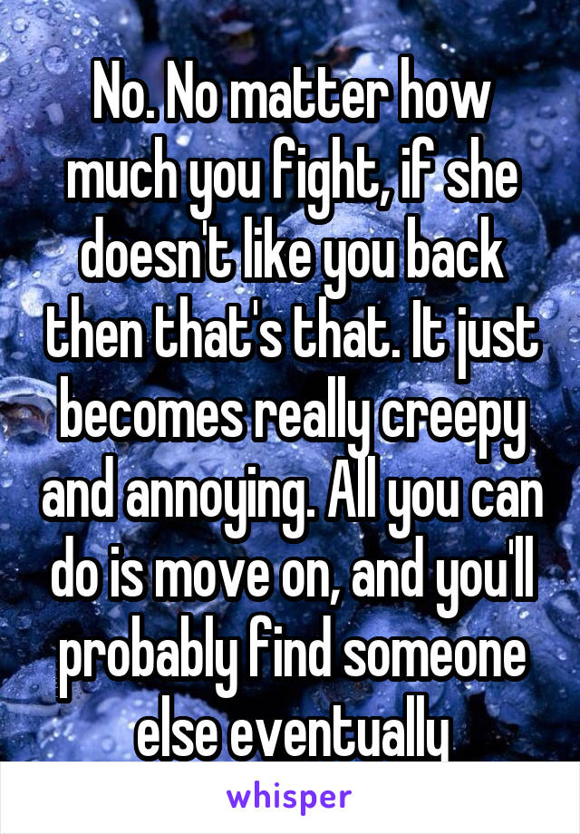 No. No matter how much you fight, if she doesn't like you back then that's that. It just becomes really creepy and annoying. All you can do is move on, and you'll probably find someone else eventually