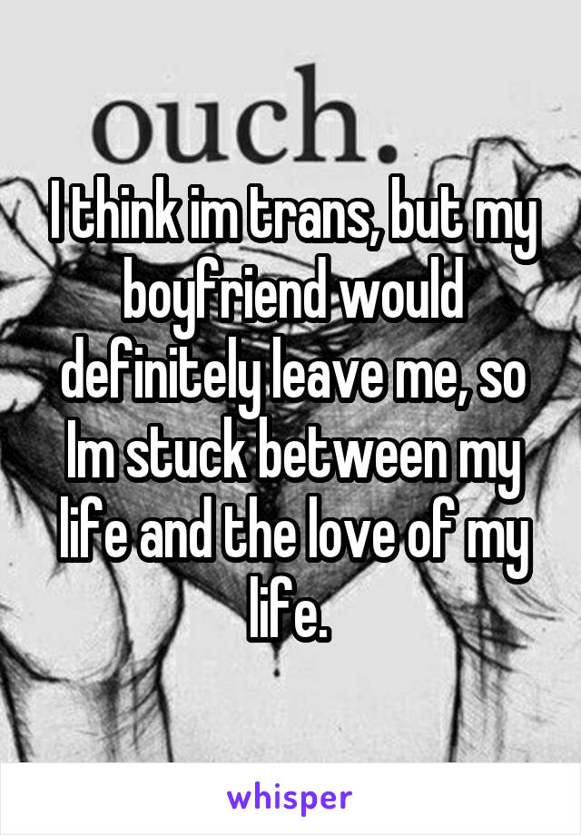 I think im trans, but my boyfriend would definitely leave me, so Im stuck between my life and the love of my life. 