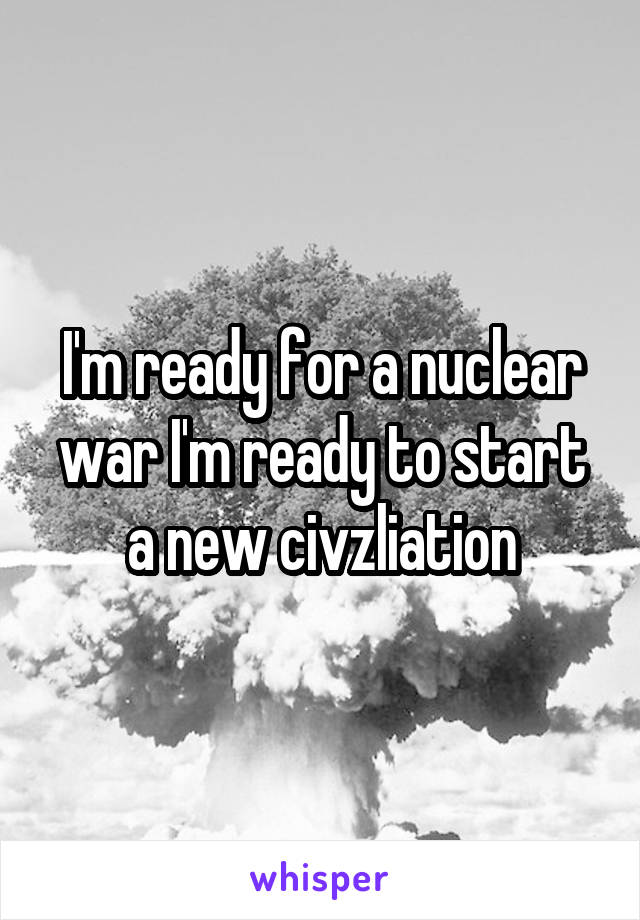 I'm ready for a nuclear war I'm ready to start a new civzliation