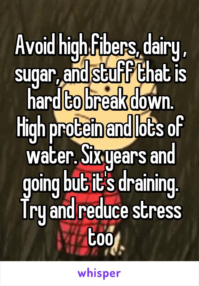 Avoid high fibers, dairy , sugar, and stuff that is hard to break down. High protein and lots of water. Six years and going but it's draining. Try and reduce stress too