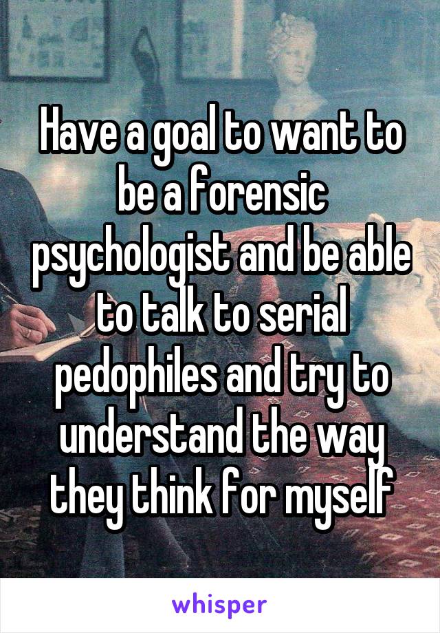 Have a goal to want to be a forensic psychologist and be able to talk to serial pedophiles and try to understand the way they think for myself