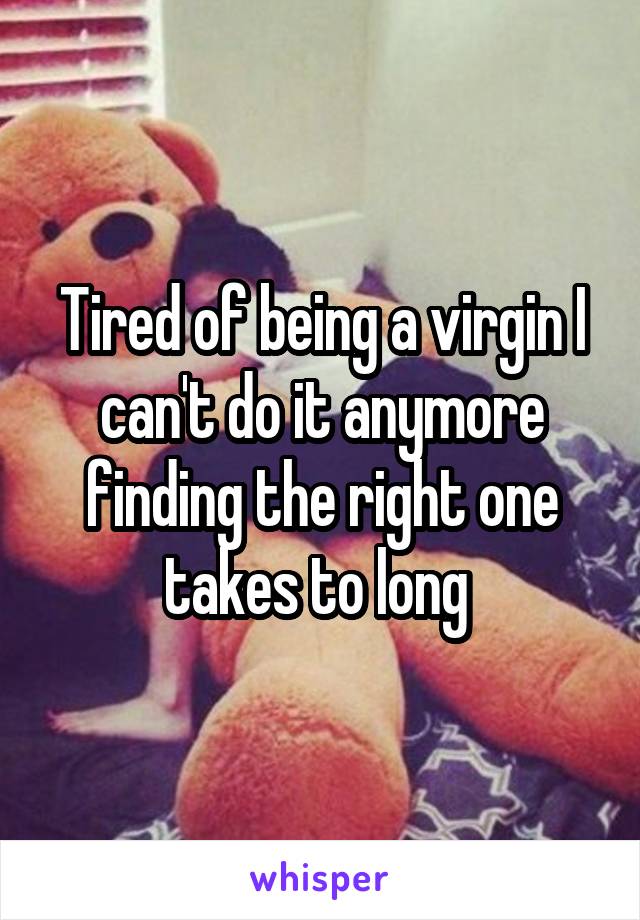 Tired of being a virgin I can't do it anymore finding the right one takes to long 