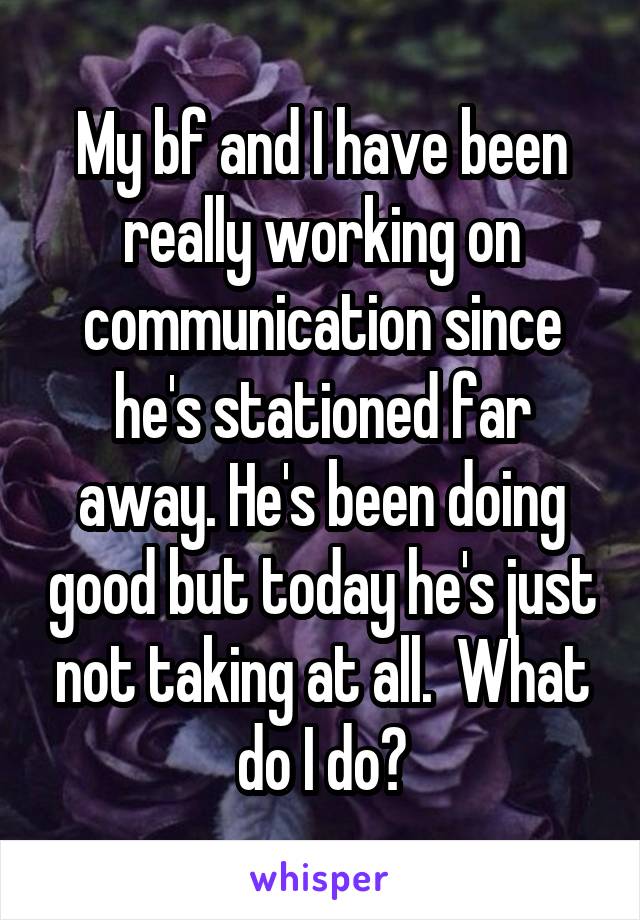 My bf and I have been really working on communication since he's stationed far away. He's been doing good but today he's just not taking at all.  What do I do?