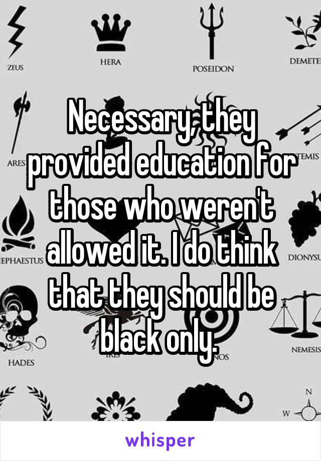 Necessary, they provided education for those who weren't allowed it. I do think that they should be black only. 