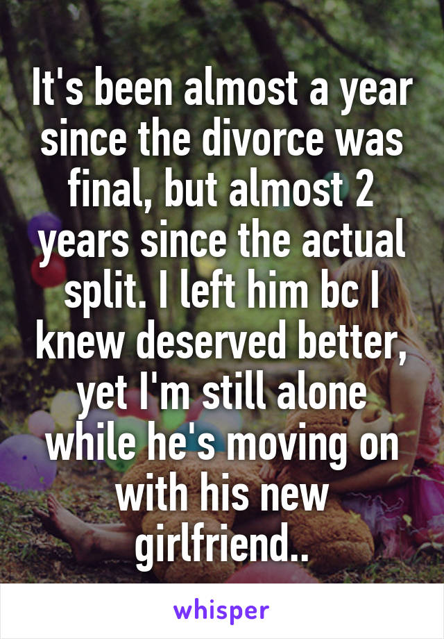 It's been almost a year since the divorce was final, but almost 2 years since the actual split. I left him bc I knew deserved better, yet I'm still alone while he's moving on with his new girlfriend..