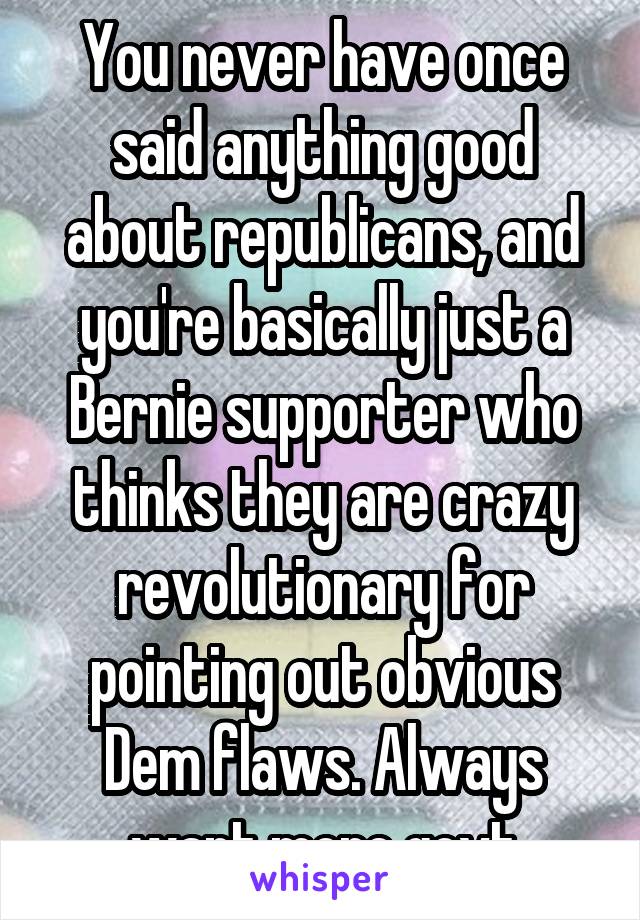 You never have once said anything good about republicans, and you're basically just a Bernie supporter who thinks they are crazy revolutionary for pointing out obvious Dem flaws. Always want more govt