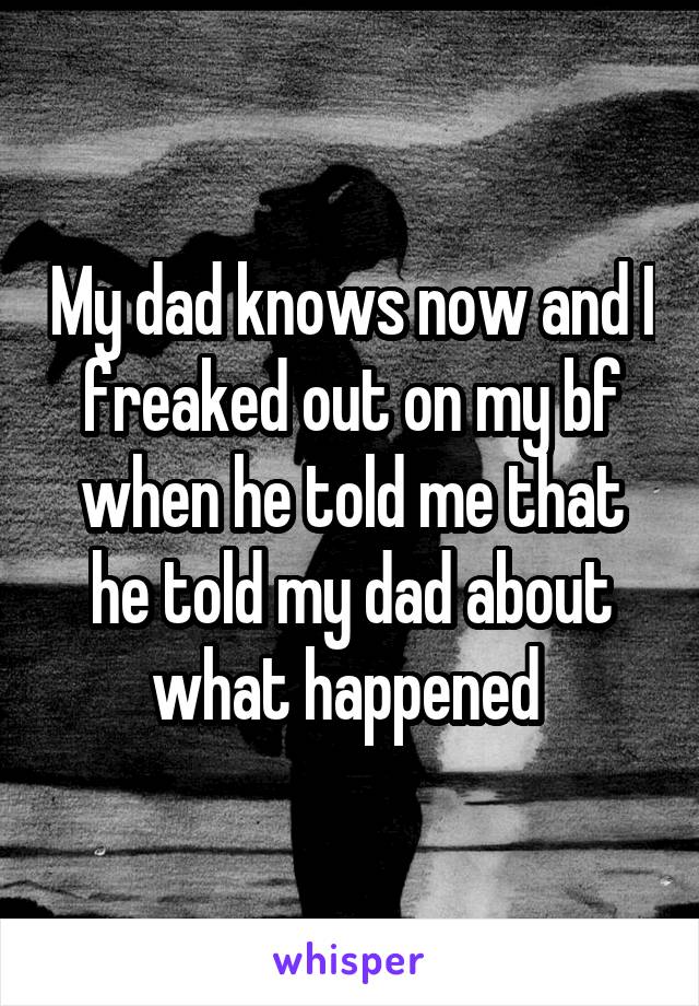 My dad knows now and I freaked out on my bf when he told me that he told my dad about what happened 