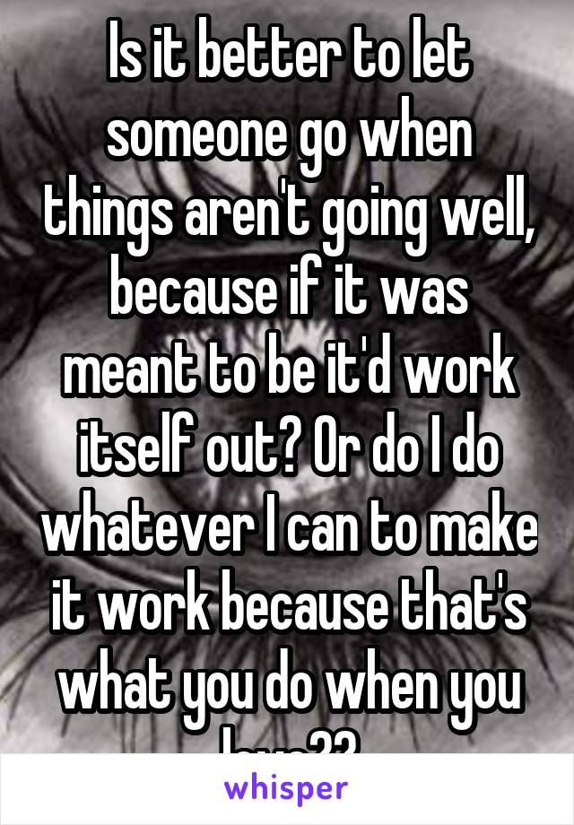 Is it better to let someone go when things aren't going well, because if it was meant to be it'd work itself out? Or do I do whatever I can to make it work because that's what you do when you love??