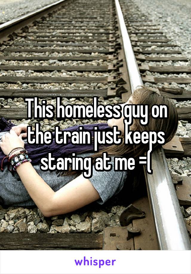 This homeless guy on the train just keeps staring at me =(