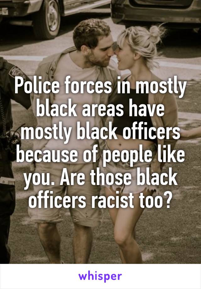 Police forces in mostly black areas have mostly black officers because of people like you. Are those black officers racist too?