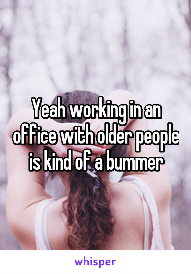 Yeah working in an office with older people is kind of a bummer