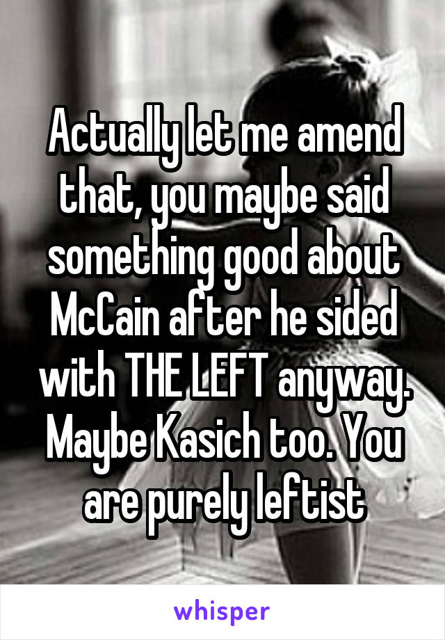 Actually let me amend that, you maybe said something good about McCain after he sided with THE LEFT anyway. Maybe Kasich too. You are purely leftist