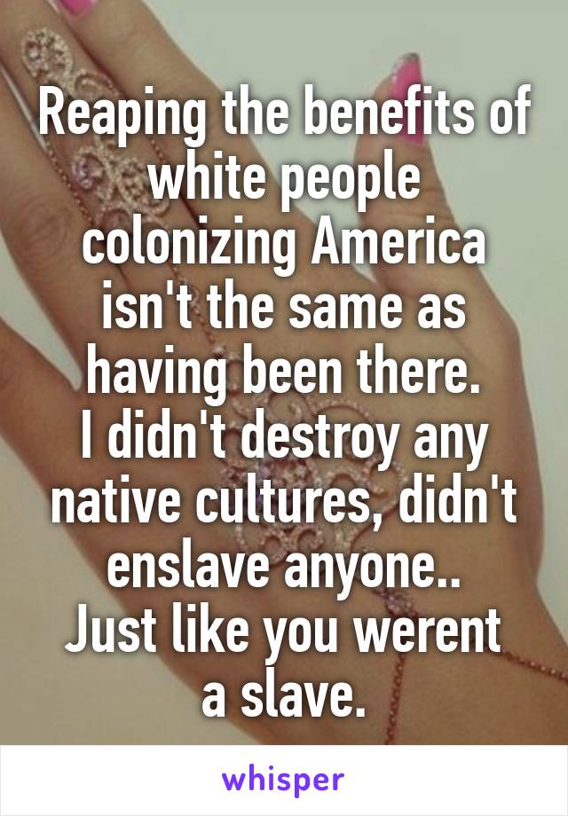 Reaping the benefits of white people colonizing America isn't the same as having been there.
I didn't destroy any native cultures, didn't enslave anyone..
Just like you werent a slave.