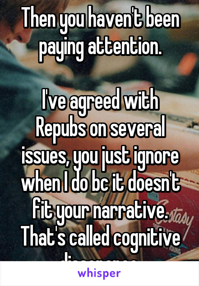 Then you haven't been paying attention.

I've agreed with Repubs on several issues, you just ignore when I do bc it doesn't fit your narrative.
That's called cognitive dissonance.