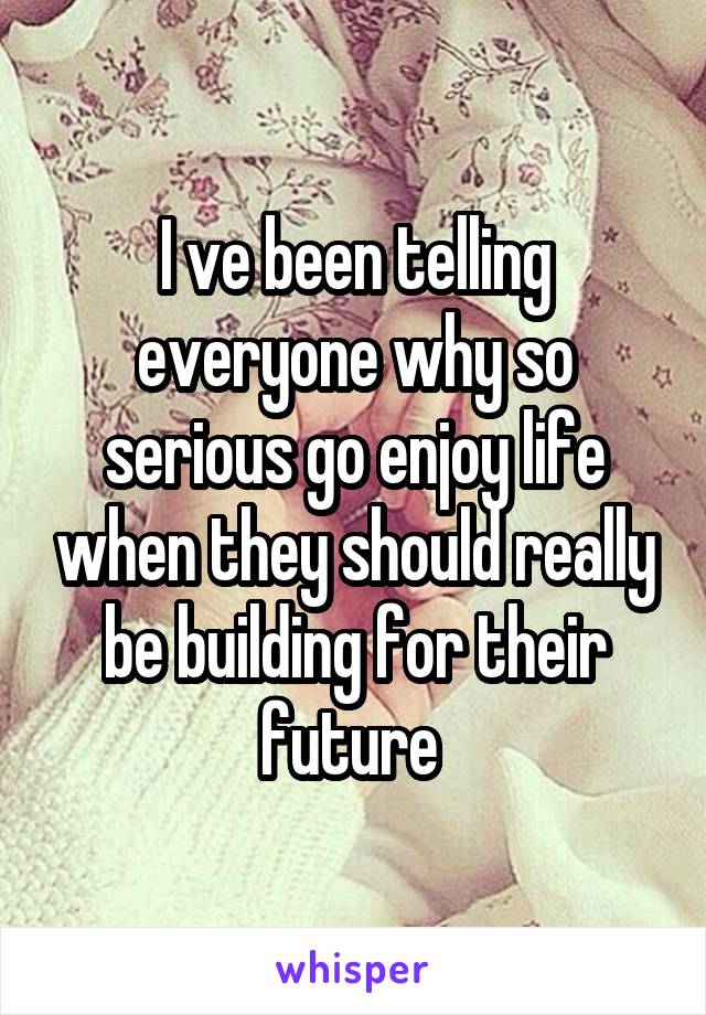 I ve been telling everyone why so serious go enjoy life when they should really be building for their future 