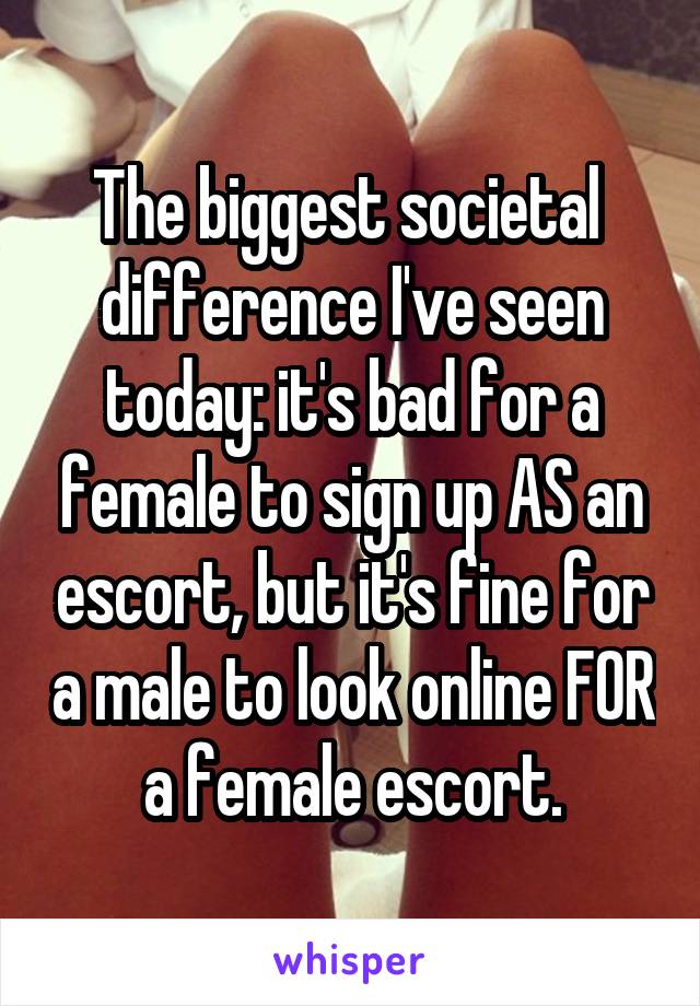 The biggest societal  difference I've seen today: it's bad for a female to sign up AS an escort, but it's fine for a male to look online FOR a female escort.