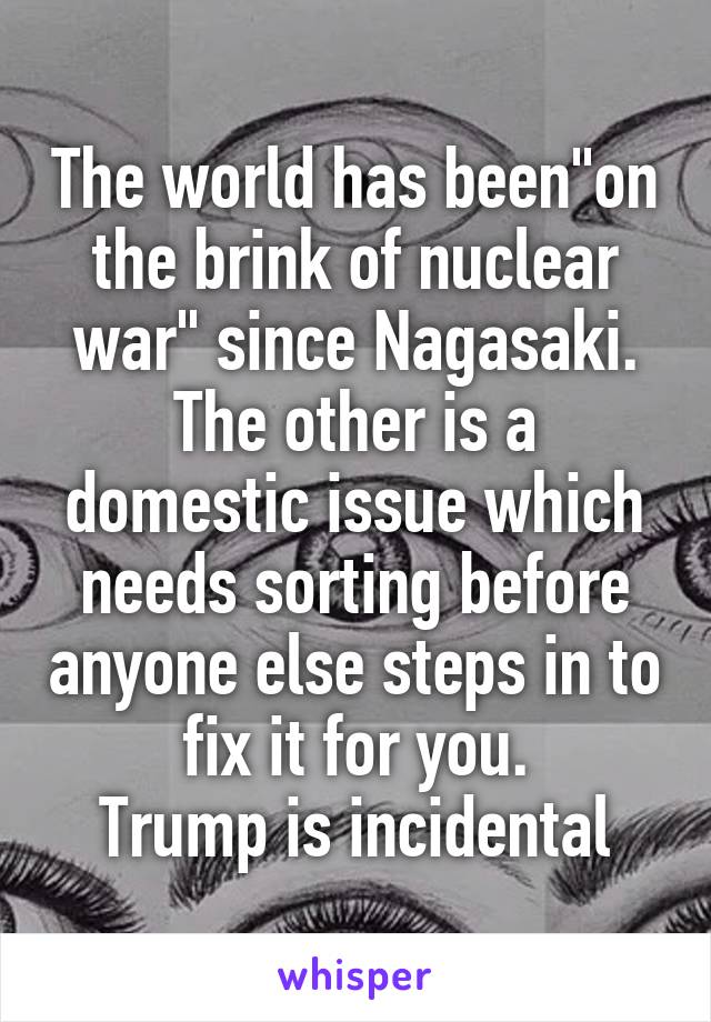 The world has been"on the brink of nuclear war" since Nagasaki. The other is a domestic issue which needs sorting before anyone else steps in to fix it for you.
Trump is incidental