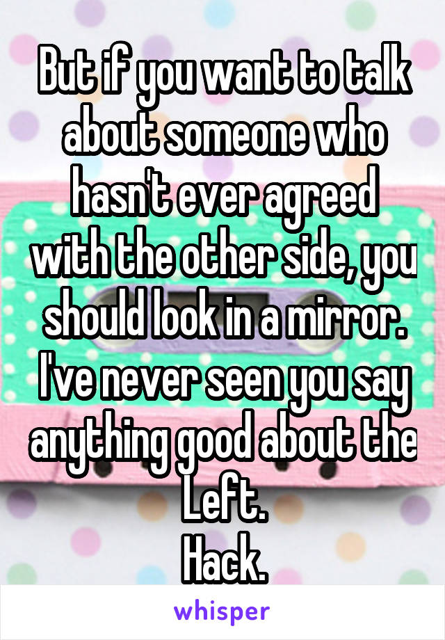 But if you want to talk about someone who hasn't ever agreed with the other side, you should look in a mirror.
I've never seen you say anything good about the Left.
Hack.