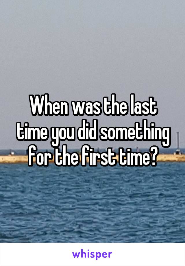 When was the last time you did something for the first time?