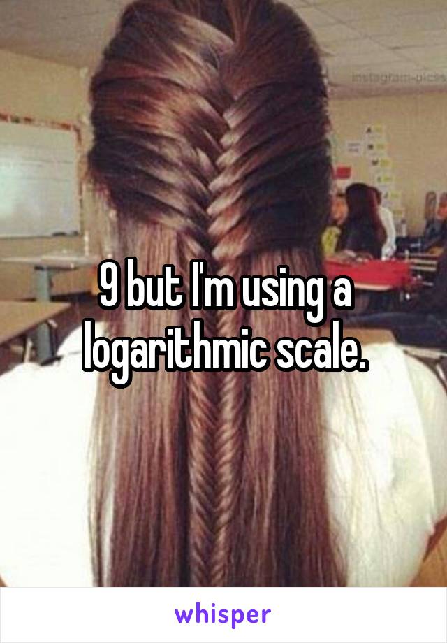 9 but I'm using a logarithmic scale.