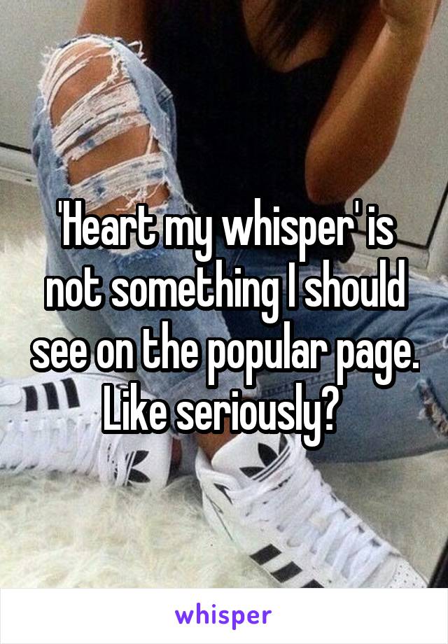 'Heart my whisper' is not something I should see on the popular page. Like seriously? 