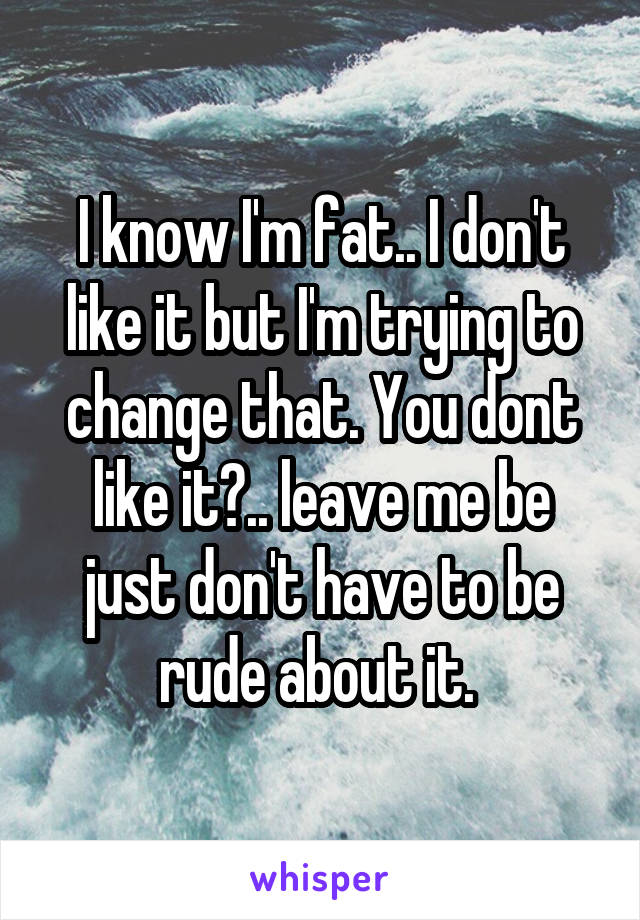 I know I'm fat.. I don't like it but I'm trying to change that. You dont like it?.. leave me be just don't have to be rude about it. 