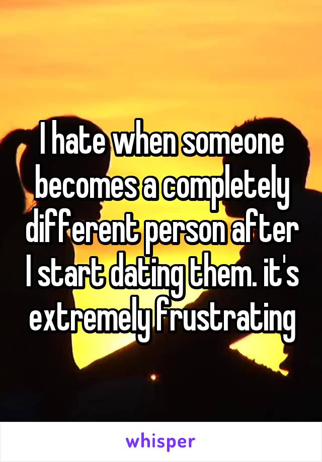 I hate when someone becomes a completely different person after I start dating them. it's extremely frustrating