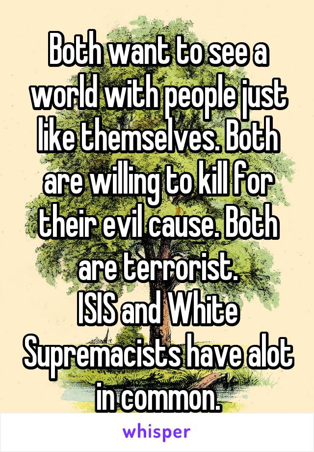 Both want to see a world with people just like themselves. Both are willing to kill for their evil cause. Both are terrorist.
ISIS and White Supremacists have alot in common.