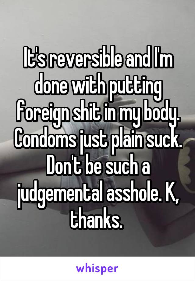 It's reversible and I'm done with putting foreign shit in my body. Condoms just plain suck. Don't be such a judgemental asshole. K, thanks. 