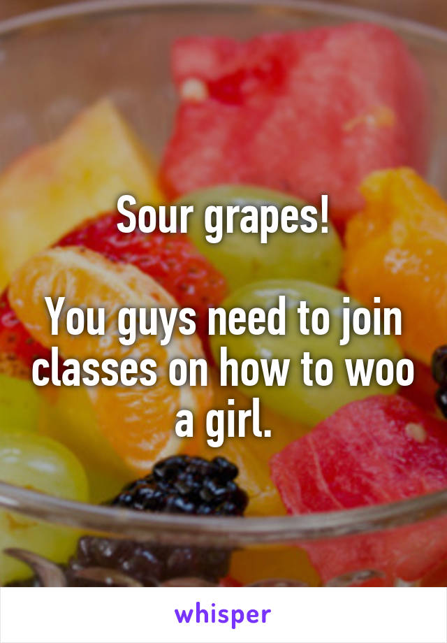 Sour grapes!

You guys need to join classes on how to woo a girl.