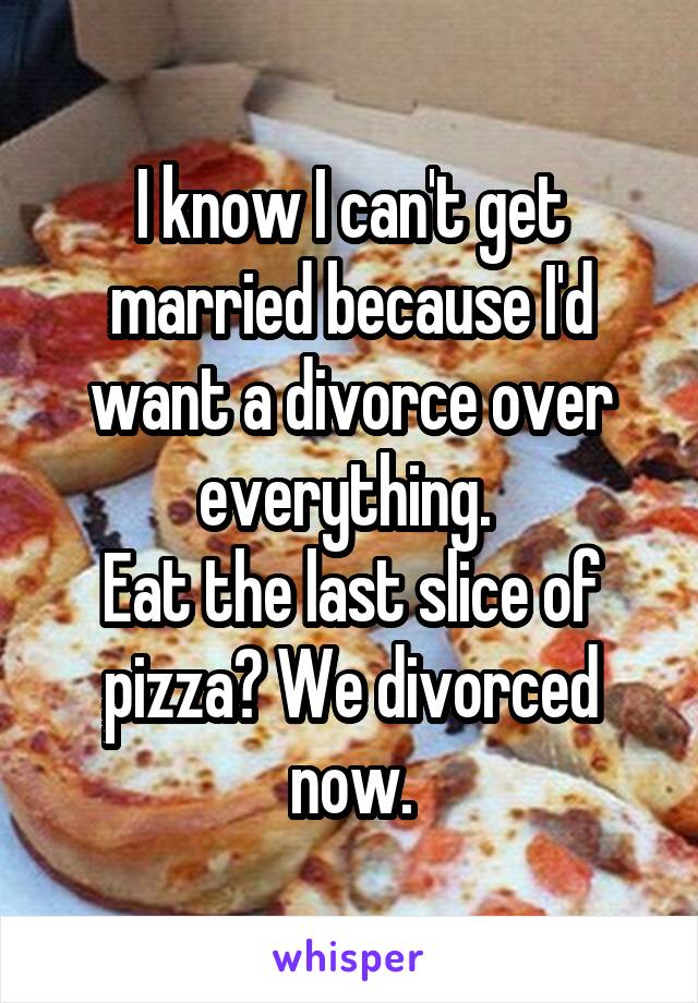 I know I can't get married because I'd want a divorce over everything. 
Eat the last slice of pizza? We divorced now.